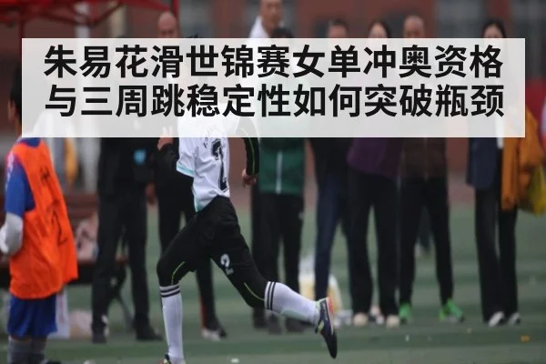 朱易花滑世锦赛女单冲奥资格与三周跳稳定性如何突破瓶颈