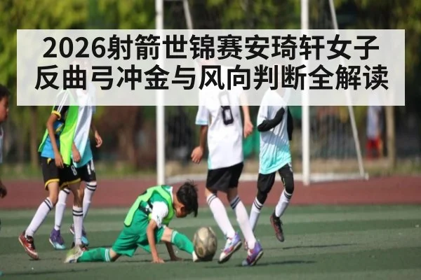 2026射箭世锦赛安琦轩女子反曲弓冲金与风向判断全解读