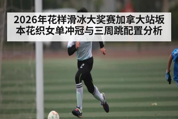 2026年花样滑冰大奖赛加拿大站坂本花织女单冲冠与三周跳配置分析